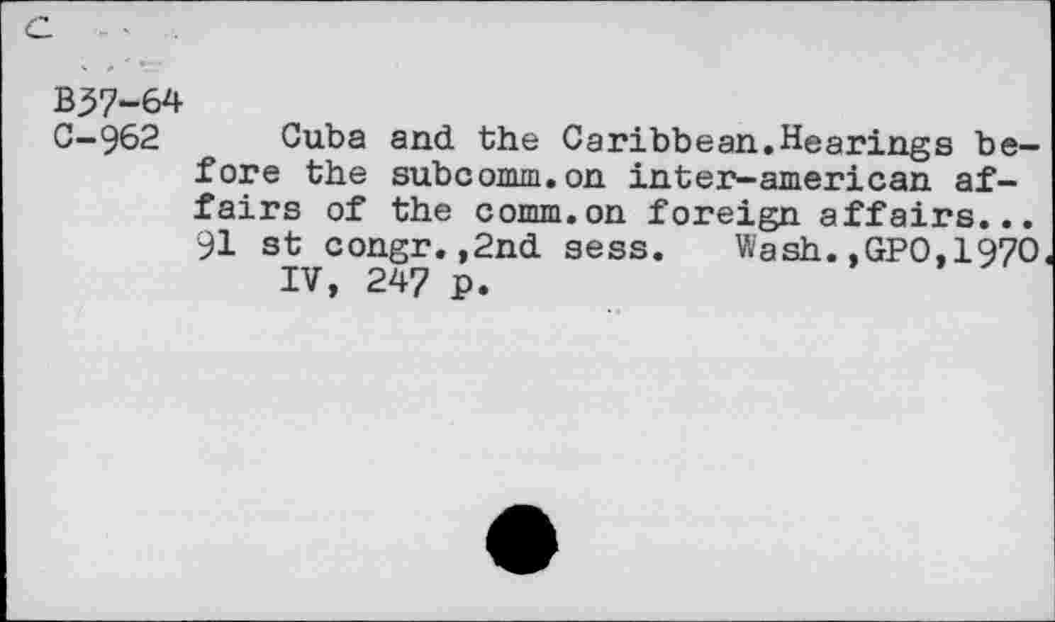 ﻿B37-64
C-962 Cuba and the Caribbean.Hearings before the subcomm.on in ten?-am eric an affairs of the comm.on foreign affairs... 91 st congr.,2nd sess. Wash.,GPO,197O IV, 247 p.